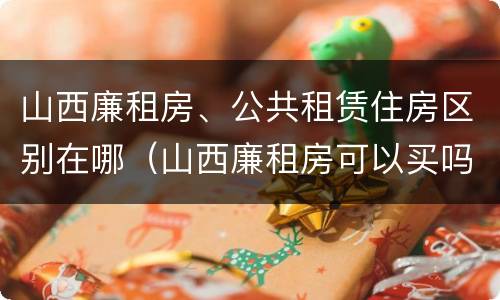 山西廉租房、公共租赁住房区别在哪（山西廉租房可以买吗）