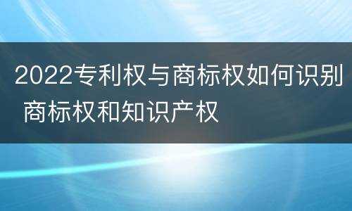 2022专利权与商标权如何识别 商标权和知识产权