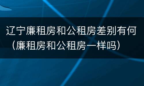 辽宁廉租房和公租房差别有何（廉租房和公租房一样吗）