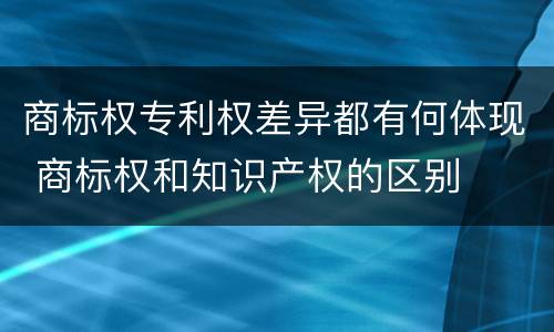 商标权专利权差异都有何体现 商标权和知识产权的区别