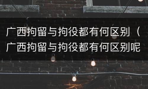 广西拘留与拘役都有何区别（广西拘留与拘役都有何区别呢）