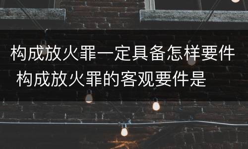 构成放火罪一定具备怎样要件 构成放火罪的客观要件是