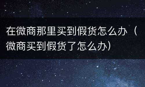 在微商那里买到假货怎么办（微商买到假货了怎么办）