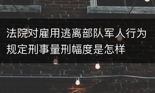 法院对雇用逃离部队军人行为规定刑事量刑幅度是怎样
