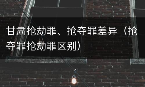 甘肃抢劫罪、抢夺罪差异（抢夺罪抢劫罪区别）