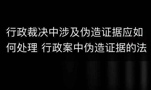 行政裁决中涉及伪造证据应如何处理 行政案中伪造证据的法律责任
