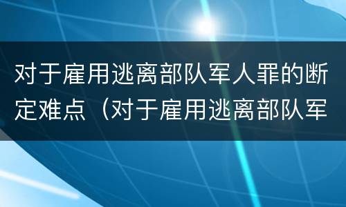 对于雇用逃离部队军人罪的断定难点（对于雇用逃离部队军人罪的断定难点有哪些）