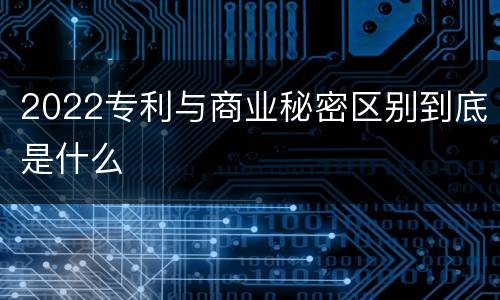 2022专利与商业秘密区别到底是什么