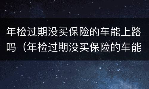 年检过期没买保险的车能上路吗（年检过期没买保险的车能上路吗怎么处罚）