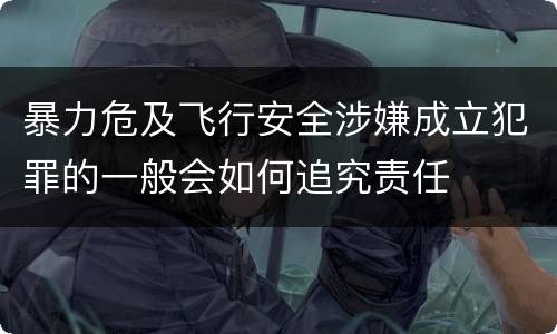 暴力危及飞行安全涉嫌成立犯罪的一般会如何追究责任