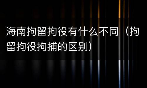 海南拘留拘役有什么不同（拘留拘役拘捕的区别）