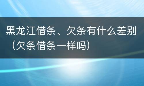 黑龙江借条、欠条有什么差别（欠条借条一样吗）