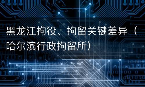 黑龙江拘役、拘留关键差异（哈尔滨行政拘留所）