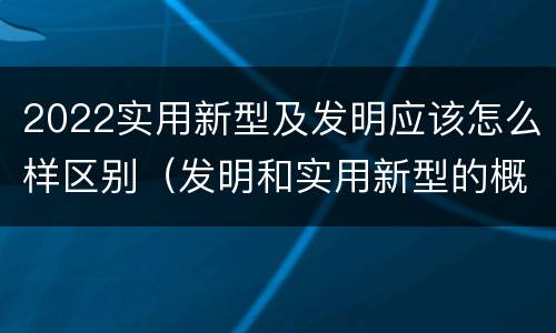 2022实用新型及发明应该怎么样区别（发明和实用新型的概念）