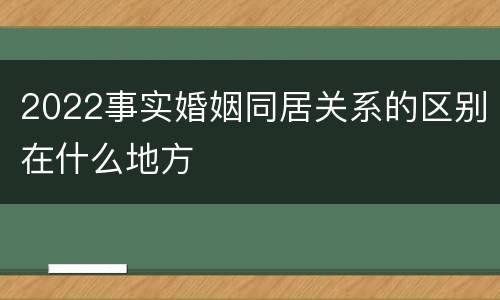 2022事实婚姻同居关系的区别在什么地方
