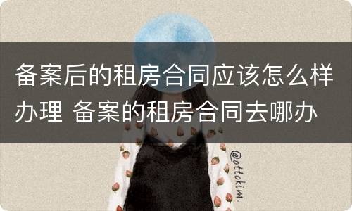 备案后的租房合同应该怎么样办理 备案的租房合同去哪办