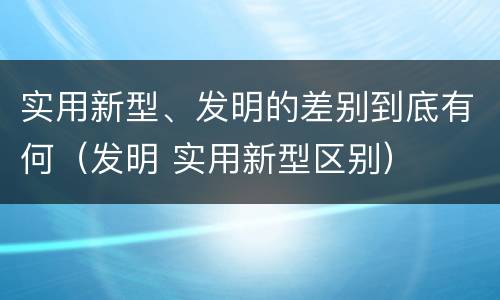 实用新型、发明的差别到底有何（发明 实用新型区别）