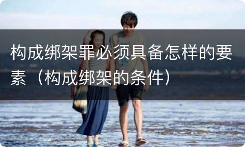 构成绑架罪必须具备怎样的要素（构成绑架的条件）