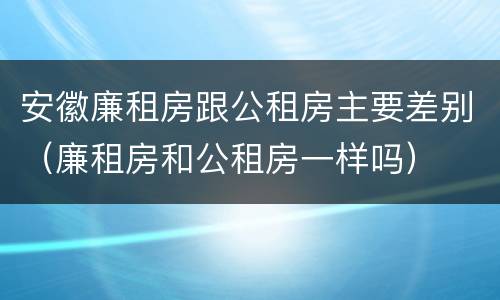 安徽廉租房跟公租房主要差别（廉租房和公租房一样吗）
