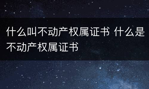 什么叫不动产权属证书 什么是不动产权属证书