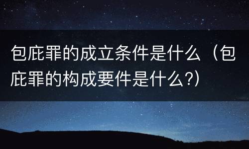 包庇罪的成立条件是什么（包庇罪的构成要件是什么?）