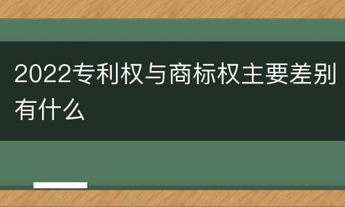2022专利权与商标权主要差别有什么