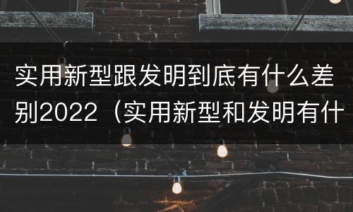 实用新型跟发明到底有什么差别2022（实用新型和发明有什么区别）