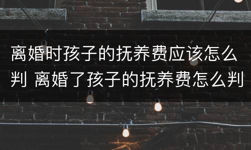 离婚时孩子的抚养费应该怎么判 离婚了孩子的抚养费怎么判