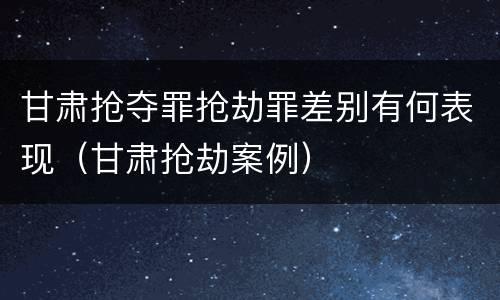 甘肃抢夺罪抢劫罪差别有何表现（甘肃抢劫案例）