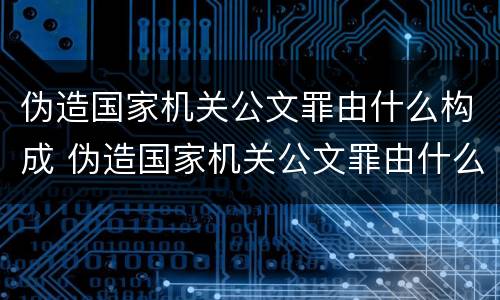 伪造国家机关公文罪由什么构成 伪造国家机关公文罪由什么构成犯罪