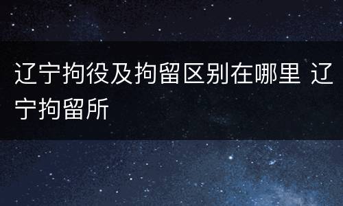 辽宁拘役及拘留区别在哪里 辽宁拘留所