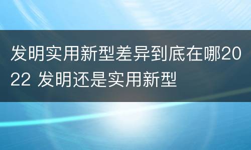 发明实用新型差异到底在哪2022 发明还是实用新型