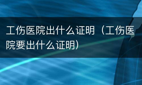 工伤医院出什么证明（工伤医院要出什么证明）