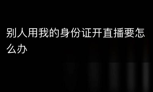 别人用我的身份证开直播要怎么办