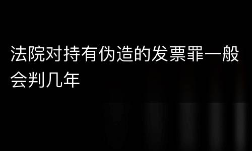 法院对持有伪造的发票罪一般会判几年