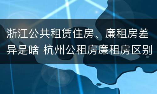 浙江公共租赁住房、廉租房差异是啥 杭州公租房廉租房区别