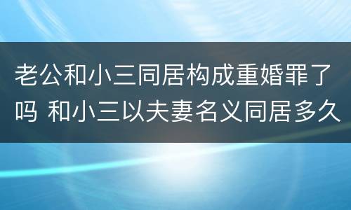 老公和小三同居构成重婚罪了吗 和小三以夫妻名义同居多久能够成重婚罪