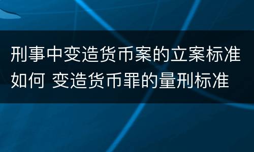 刑事中变造货币案的立案标准如何 变造货币罪的量刑标准