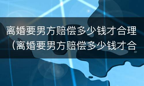离婚要男方赔偿多少钱才合理（离婚要男方赔偿多少钱才合理呢）