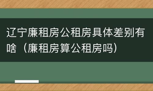 辽宁廉租房公租房具体差别有啥（廉租房算公租房吗）