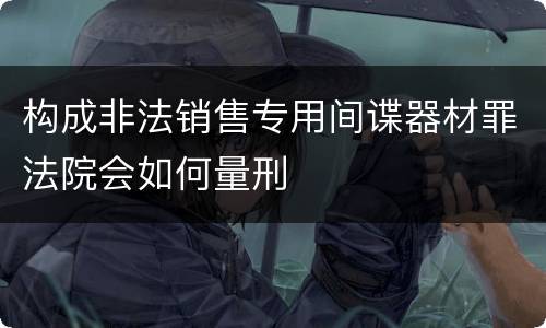 构成非法销售专用间谍器材罪法院会如何量刑
