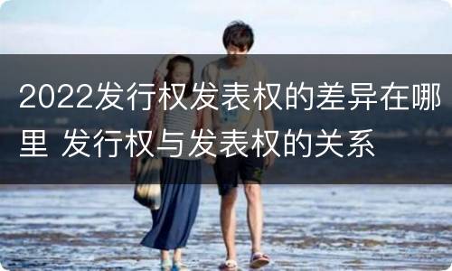 2022发行权发表权的差异在哪里 发行权与发表权的关系