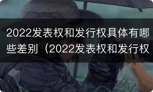 2022发表权和发行权具体有哪些差别（2022发表权和发行权具体有哪些差别和区别）