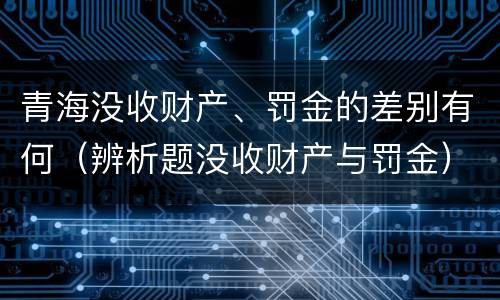 青海没收财产、罚金的差别有何（辨析题没收财产与罚金）