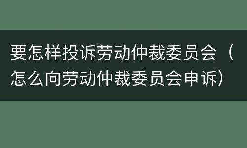 要怎样投诉劳动仲裁委员会（怎么向劳动仲裁委员会申诉）