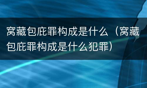窝藏包庇罪构成是什么（窝藏包庇罪构成是什么犯罪）