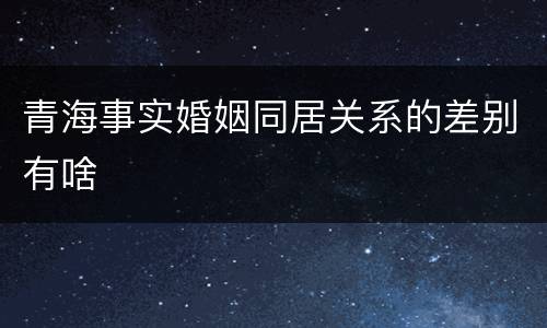 青海事实婚姻同居关系的差别有啥