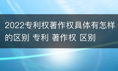 2022专利权著作权具体有怎样的区别 专利 著作权 区别