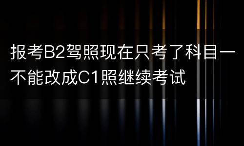 报考B2驾照现在只考了科目一不能改成C1照继续考试