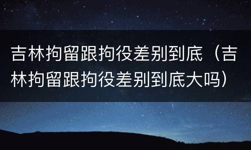 吉林拘留跟拘役差别到底（吉林拘留跟拘役差别到底大吗）